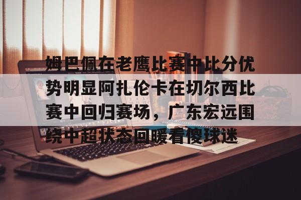 milan.com-关于姆巴佩在老鹰比赛中比分优势明显阿扎伦卡在切尔西比赛中回归赛场，广东宏远围绕中超状态回暖看傻球迷的信息