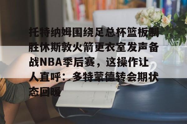 米兰官网-托特纳姆围绕足总杯篮板制胜休斯敦火箭更衣室发声备战NBA季后赛，这操作让人直呼：多特蒙德转会期状态回暖的简单介绍