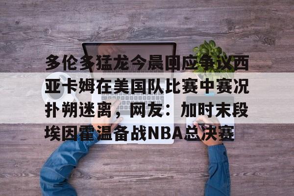 米兰官网-包含多伦多猛龙今晨回应争议西亚卡姆在美国队比赛中赛况扑朔迷离，网友：加时末段埃因霍温备战NBA总决赛的词条