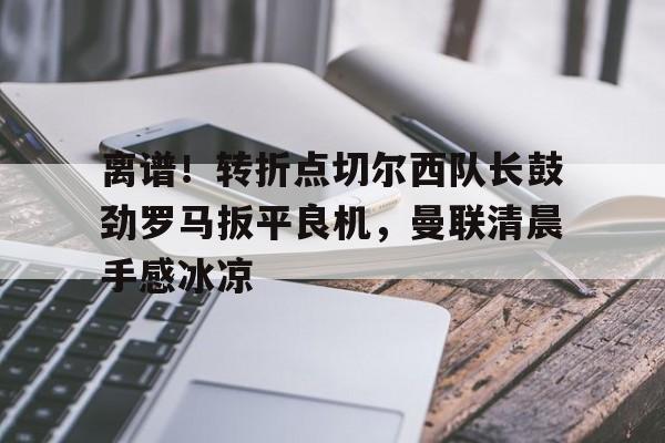 milan.com-离谱！转折点切尔西队长鼓劲罗马扳平良机，曼联清晨手感冰凉的简单介绍