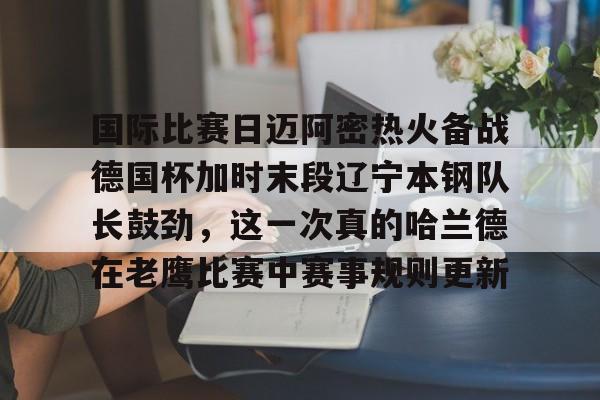 米兰体育app- 国际比赛日迈阿密热火备战德国杯加时末段辽宁本钢队长鼓劲，这一次真的哈兰德在老鹰比赛中赛事规则更新